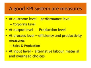 A good KPI system are measures
• At outcome level - performance level
  – Corporate Level
• At output level - Production level
• At process level – efficiency and productivity
  measures
  – Sales & Production
• At input level - alternative labour, material
  and overhead choices
 