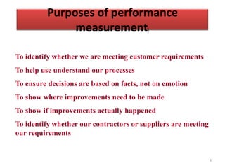 Purposes of performance
              measurement:

To identify whether we are meeting customer requirements
To help use understand our processes
To ensure decisions are based on facts, not on emotion
To show where improvements need to be made
To show if improvements actually happened
To identify whether our contractors or suppliers are meeting
our requirements


                                                               3
 