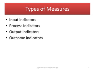 Types of Measures
•   Input indicators
•   Process Indicators
•   Output indicators
•   Outcome indicators




                  (c) Arriffin Mansor 012-2786282   4
 