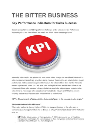THE BITTER BUSINESS
Key Performance Indicators for Sales Success.
Sales in a digital driven world brings different challenges for the sales team, Key Performance
Indicators (KPI’s) and sales metrics that reflect this shift is critical for selling success.
Measuring sales metrics like revenue per head, order values, margin mix are still valid measures for
sales management as selling is a numbers game. However these metrics are only indicators of past
performance, it allows sales management to measure the output but they don’t monitor the inputs
needed to grow sales. Sales KPI’s are what sales managers or sales leaders need to use as the
indicators to future sales success, indicators that show gaps in the sales process, how strong the
sales funnel is, how deeply is the sales team connected to the industry and KPI’s that pinpoint
coaching areas to lead the sales team in higher levels of performance.
“KPI’s - Measurements of sales activities that are vital gears in the success of sales engine”
What does the term Sales KPIs mean?
When sales leadership discuss the term KPI it is not always understood by the sales team or
sometimes even management itself. To be defined as a Key Performance Indicator within the team it
must be:
 KEY to the future success of the organisation. A KEY is a measure, one of the plates
management want to spin. An example could be “how many direct contacts and connections
a company has with buyers in a market segment”

 