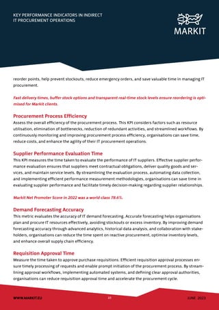 JUNE 2023
WWW.MARKIT.EU 10
KEY PERFORMANCE INDICATORS IN INDIRECT
IT PROCUREMENT OPERATIONS
reorder points, help prevent stockouts, reduce emergency orders, and save valuable time in managing IT
procurement.
Fast delivery times, buffer stock options and transparent real-time stock levels ensure reordering is opti-
mised for Markit clients.
Procurement Process Efficiency
Assess the overall efficiency of the procurement process. This KPI considers factors such as resource
utilisation, elimination of bottlenecks, reduction of redundant activities, and streamlined workflows. By
continuously monitoring and improving procurement process efficiency, organisations can save time,
reduce costs, and enhance the agility of their IT procurement operations.
Supplier Performance Evaluation Time
This KPI measures the time taken to evaluate the performance of IT suppliers. Effective supplier perfor-
mance evaluation ensures that suppliers meet contractual obligations, deliver quality goods and ser-
vices, and maintain service levels. By streamlining the evaluation process, automating data collection,
and implementing efficient performance measurement methodologies, organisations can save time in
evaluating supplier performance and facilitate timely decision-making regarding supplier relationships.
Markit Net Promoter Score in 2022 was a world class 78.6%.
Demand Forecasting Accuracy
This metric evaluates the accuracy of IT demand forecasting. Accurate forecasting helps organisations
plan and procure IT resources effectively, avoiding stockouts or excess inventory. By improving demand
forecasting accuracy through advanced analytics, historical data analysis, and collaboration with stake-
holders, organisations can reduce the time spent on reactive procurement, optimise inventory levels,
and enhance overall supply chain efficiency.
Requisition Approval Time
Measure the time taken to approve purchase requisitions. Efficient requisition approval processes en-
sure timely processing of requests and enable prompt initiation of the procurement process. By stream-
lining approval workflows, implementing automated systems, and defining clear approval authorities,
organisations can reduce requisition approval time and accelerate the procurement cycle.
 