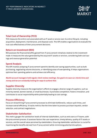 KEY PERFORMANCE INDICATORS IN INDIRECT
IT PROCUREMENT OPERATIONS
WWW.MARKIT.EU 13 JUNE 2023
Total Cost of Ownership (TCO)
TCO measures the entire cost associated with an IT asset or service over its entire lifecycle, including
acquisition, deployment, maintenance, and disposal costs. This KPI enables organisations to evaluate the
true cost-effectiveness of their procurement decisions.
Return on Investment (ROI)
ROI assesses the financial benefits gained from IT procurement initiatives relative to the investment
made. It measures the value generated by the acquired IT assets or services, considering both cost sav-
ings and revenue generation potential.
Spend Analysis
This KPI involves analysing IT procurement spend to identify cost-saving opportunities, such as bulk
purchasing, negotiating volume discounts, or identifying areas of overspending. It helps organisations
optimise their spending patterns and achieve cost efficiency.
Markit account managers hold regular client review meetings. Our goal is to save our clients time and
money and we are constantly looking for ways to achieve that.
Supplier Diversity
Supplier diversity measures the organisation’s efforts to engage a diverse range of suppliers, such as
minority-owned, women-owned, or small businesses. It promotes competition, fosters innovation, and
contributes to social responsibility while potentially leading to cost savings.
Process Efficiency
Focus on streamlining IT procurement processes to eliminate bottlenecks, reduce cycle times, and
increase overall efficiency. It tracks metrics like the time taken to process purchase requests, vendor
selection, and contract negotiations.
Stakeholder Satisfaction
This metric gauges the satisfaction levels of internal stakeholders, such as end-users or IT teams, with
the procurement process. It assesses factors like user experience, timely delivery, quality of IT assets or
services, and the overall value perceived by stakeholders. Ensuring stakeholder satisfaction is crucial for
maximising the benefits derived from IT procurement while minimising potential disruptions.
 