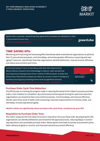 JUNE 2023
WWW.MARKIT.EU 14
KEY PERFORMANCE INDICATORS IN INDIRECT
IT PROCUREMENT OPERATIONS
TIME SAVING KPIs
Monitoring and improving the timesaving KPIs listed below allow multinational organisations to optimise
their IT procurement processes, minimise delays, and achieve greater efficiency in acquiring and man-
aging IT resources. Specifically, they help organisations identify bottlenecks, improve process efficiency,
and reduce procurement cycle times.
Purchase Order Cycle Time Reduction
This KPI focuses on tracking the progress made in reducing the overall time it takes to process purchase
orders, from initiation to completion. By continuously monitoring and striving for cycle time reduction,
organisations can streamline their procurement processes, minimise delays, and improve efficiency.
Shorter cycle times result in faster order processing, improved responsiveness to business needs, and
ultimately, increase operational agility.
Markit’s clients can significantly reduce purchase order cycle times, sometimes by up to 90%.
Requisition to Purchase Order Time
This metric measures the time taken to convert a requisition into a purchase order. By analysing this KPI,
organisations can identify bottlenecks and streamline the approval process, reducing delays in convert-
ing requisitions into actionable purchase orders. Reducing this time leads to quicker procurement cycles,
faster delivery of goods or services, and improved overall procurement efficiency.
Unlocking Employee Time to Create Measurable New Value Opportunities
Markit outlines a blueprint and methodology to measure, value and optimise
sourcing and purchasing process times in indirect IT P2P processes. It shows how
almost every international company can reduce its current or future IT hardware &
accessory sourcing and purchasing process times by significant amounts.
FREE DOWNLOAD available from the Procurement Leaders marketplace.
Markit client, Greentube, detailed how they significantly increased user satisfaction in their
IT procurement success story: How user-centric procurement can drive innovation and
influence employee satisfaction
 