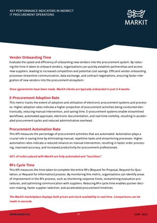 KEY PERFORMANCE INDICATORS IN INDIRECT
IT PROCUREMENT OPERATIONS
WWW.MARKIT.EU 15 JUNE 2023
Vendor Onboarding Time
Evaluate the speed and efficiency of onboarding new vendors into the procurement system. By reduc-
ing the time it takes to onboard vendors, organisations can quickly establish partnerships and access
new suppliers, leading to increased competition and potential cost savings. Efficient vendor onboarding
processes streamline communication, data exchange, and contract negotiations, ensuring faster inte-
gration of new vendors into the procurement ecosystem.
Once agreements have been made, Markit clients are typically onboarded in just 2-4 weeks.
E-Procurement Adoption Rate
This metric tracks the extent of adoption and utilisation of electronic procurement systems and process-
es. Higher adoption rates indicate a higher proportion of procurement activities being conducted elec-
tronically, reducing manual intervention, and saving time. E-procurement systems enable streamlined
workflows, automated approvals, electronic documentation, and real-time visibility, resulting in acceler-
ated procurement cycles and reduced administrative overhead.
Procurement Automation Rate
This KPI measures the percentage of procurement activities that are automated. Automation plays a
crucial role in saving time by eliminating manual, repetitive tasks and streamlining processes. Higher
automation rates indicate a reduced reliance on manual intervention, resulting in faster order process-
ing, improved accuracy, and increased productivity for procurement professionals.
60% of orders placed with Markit are fully automated and “touchless”.
RFx Cycle Time
This KPI measures the time taken to complete the entire RFx (Request for Proposal, Request for Quo-
tation, or Request for Information) process. By monitoring this metric, organisations can identify areas
of improvement in the RFx process, such as shortening response times, streamlining evaluation pro-
cedures, and optimising communication with suppliers. Reducing RFx cycle time enables quicker deci-
sion-making, faster supplier selection, and accelerated procurement timelines.
The Markit marketplace displays both prices and stock availability in real time. Comparisons can be
made in seconds.
 