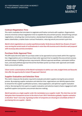 JUNE 2023
WWW.MARKIT.EU 16
KEY PERFORMANCE INDICATORS IN INDIRECT
IT PROCUREMENT OPERATIONS
Contract Negotiation Time
This metric evaluates the time taken to negotiate and finalise contracts with suppliers. Organisations
strive to minimise contract negotiation time to expedite the procurement process. Streamlining contract
negotiations, including clear communication, standardised templates, and efficient collaboration be-
tween stakeholders, enables faster contract finalisation, reducing overall procurement cycle time.
Markit-client negotiations are usually expedited promptly. Partly because Markit has 20 years of experi-
ence serving the varied needs of multinationals in more than 40 countries and is therefore well prepared
with necessary data and documentation.
Purchase Order Approval Time
This KPI tracks the time taken for purchase orders to be approved at various levels within the organisa-
tion. Organisations aim to minimise purchase order approval time to expedite the procurement process
and avoid delays in fulfilling business requirements. Efficient approval workflows, automated notifica-
tions, and clearly defined approval hierarchies facilitate quicker purchase order approvals and enable
faster procurement cycles.
Client-centric customisations of the Markit marketplace to define user roles, budget limits and favourite
lists offer the opportunity for instant PO approval if desired.
Supplier Evaluation and Selection Time
This metric measures the duration required to evaluate and select suppliers during the procurement
process. By analysing supplier evaluation and selection time, organisations can identify opportunities
to streamline the supplier qualification process, reduce paperwork, and optimise supplier evaluation
criteria. Decreasing the time spent on supplier evaluation and selection leads to faster engagement with
qualified suppliers and quicker procurement decision-making.
Markit operates as a single supplier under the marketplace-as-a-supplier model. The client has one SLA
that gives them transparent access to the stock of over 350 IT distributors globally. Supplier evaluation
is therefore “done” once only. A growing number of companies are choosing to consolidate all their IT
purchasing into one supplier – Markit.
 