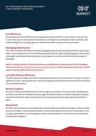 JUNE 2023
WWW.MARKIT.EU 18
KEY PERFORMANCE INDICATORS IN INDIRECT
IT PROCUREMENT OPERATIONS
Fuel Efficiency
This KPI assesses the fuel efficiency of transportation vehicles used for IT procurement, such as trucks
or vans. It focuses on reducing fuel consumption, promoting the use of hybrid or electric vehicles, and
implementing driver training programs to optimise fuel efficiency and minimise emissions.
Packaging Optimisation
This metric evaluates the efforts to minimise packaging materials and waste generated during transpor-
tation. It encourages the use of eco-friendly packaging materials, right-sising packaging to reduce space
and weight, and implementing recycling or reuse programs to minimise the environmental impact of
packaging.
Markit is taking a stand on IT device and accessory packaging and is working as part of the Packaging
Action Team of the Sustainable Procurement Leadership Council. We are playing an active role in contrib-
uting IT industry related research and opinions.
Last-Mile Delivery Efficiency
This KPI measures the efficiency of last-mile delivery operations in IT procurement. It focuses on optimis-
ing delivery routes, reducing idle time, and increasing delivery density to minimise the distance travelled
and associated emissions.
Reverse Logistics
This metric assesses the effectiveness of reverse logistics processes in IT procurement, including prod-
uct returns and end-of-life disposal. It encourages the implementation of proper recycling and disposal
channels for electronic waste, promoting circular economy practices and reducing environmental im-
pacts.
Modal Shift
This KPI tracks the proportion of transportation activities that have shifted from higher-emission modes
(such as air freight or road transport) to lower-emission alternatives (such as rail or sea transport). It en-
courages organisations to prioritise greener modes of transportation to reduce emissions and improve
sustainability in logistics.
 