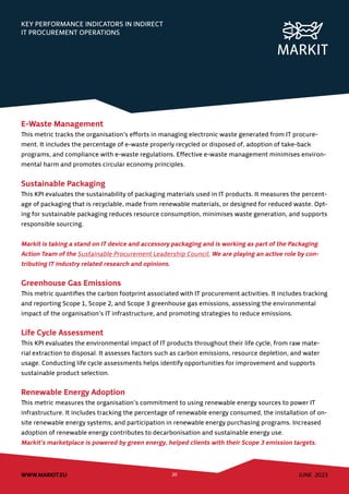 JUNE 2023
WWW.MARKIT.EU 20
KEY PERFORMANCE INDICATORS IN INDIRECT
IT PROCUREMENT OPERATIONS
E-Waste Management
This metric tracks the organisation’s efforts in managing electronic waste generated from IT procure-
ment. It includes the percentage of e-waste properly recycled or disposed of, adoption of take-back
programs, and compliance with e-waste regulations. Effective e-waste management minimises environ-
mental harm and promotes circular economy principles.
Sustainable Packaging
This KPI evaluates the sustainability of packaging materials used in IT products. It measures the percent-
age of packaging that is recyclable, made from renewable materials, or designed for reduced waste. Opt-
ing for sustainable packaging reduces resource consumption, minimises waste generation, and supports
responsible sourcing.
Markit is taking a stand on IT device and accessory packaging and is working as part of the Packaging
Action Team of the Sustainable Procurement Leadership Council. We are playing an active role by con-
tributing IT industry related research and opinions.
Greenhouse Gas Emissions
This metric quantifies the carbon footprint associated with IT procurement activities. It includes tracking
and reporting Scope 1, Scope 2, and Scope 3 greenhouse gas emissions, assessing the environmental
impact of the organisation’s IT infrastructure, and promoting strategies to reduce emissions.
Life Cycle Assessment
This KPI evaluates the environmental impact of IT products throughout their life cycle, from raw mate-
rial extraction to disposal. It assesses factors such as carbon emissions, resource depletion, and water
usage. Conducting life cycle assessments helps identify opportunities for improvement and supports
sustainable product selection.
Renewable Energy Adoption
This metric measures the organisation’s commitment to using renewable energy sources to power IT
infrastructure. It includes tracking the percentage of renewable energy consumed, the installation of on-
site renewable energy systems, and participation in renewable energy purchasing programs. Increased
adoption of renewable energy contributes to decarbonisation and sustainable energy use.
Markit’s marketplace is powered by green energy, helped clients with their Scope 3 emission targets.
 