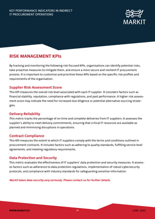 JUNE 2023
WWW.MARKIT.EU 22
KEY PERFORMANCE INDICATORS IN INDIRECT
IT PROCUREMENT OPERATIONS
RISK MANAGEMENT KPIs
By tracking and monitoring the following risk focused KPIs, organisations can identify potential risks,
take proactive measures to mitigate them, and ensure a more secure and resilient IT procurement
process. It is important to customise and prioritise these KPIs based on the specific risk profiles and
requirements of the organisation.
Supplier Risk Assessment Score
This KPI measures the overall risk level associated with each IT supplier. It considers factors such as
financial stability, reputation, compliance with regulations, and past performance. A higher risk assess-
ment score may indicate the need for increased due diligence or potential alternative sourcing strate-
gies.
Delivery Reliability
This metric tracks the percentage of on-time and complete deliveries from IT suppliers. It assesses the
supplier’s ability to meet delivery commitments, ensuring that critical IT resources are available as
planned and minimising disruptions in operations.
Contract Compliance
This KPI measures the extent to which IT suppliers comply with the terms and conditions outlined in
procurement contracts. It includes factors such as adhering to quality standards, fulfilling service level
agreements, and meeting regulatory requirements.
Data Protection and Security
This metric evaluates the effectiveness of IT suppliers’ data protection and security measures. It assess-
es factors such as adherence to data protection regulations, implementation of robust cybersecurity
protocols, and compliance with industry standards for safeguarding sensitive information.
Markit takes data security very seriously. Please contact us for further details.
 