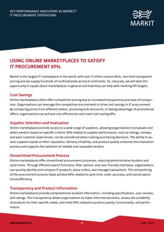 JUNE 2023
WWW.MARKIT.EU 26
KEY PERFORMANCE INDICATORS IN INDIRECT
IT PROCUREMENT OPERATIONS
USING ONLINE MARKETPLACES TO SATISFY
IT PROCUREMENT KPIs
Markit is the largest IT marketplace in the world, with over 5 million unique SKUs, real time transparent
pricing and we supply hundreds of multinationals across 6 continents. So, naturally, we will take this
opportunity to speak about marketplaces in general and how they can help with meeting KPI targets.
Cost Savings
Online marketplaces often offer competitive pricing due to increased transparency and ease of compar-
ison. Organisations can leverage this competitive environment to drive cost savings in IT procurement.
By comparing prices from different sellers, accessing bulk discounts, or taking advantage of promotional
offers, organisations can achieve cost efficiencies and meet cost-saving KPIs.
Supplier Selection and Evaluation
Online marketplaces provide access to a wide range of suppliers, allowing organisations to evaluate and
select vendors based on specific criteria. KPIs related to supplier performance, such as ratings, reviews,
and past customer experiences, can be considered when making purchasing decisions. The ability to as-
sess suppliers based on their reputation, delivery reliability, and product quality enhances the evaluation
process and supports the selection of reliable and reputable vendors.
Streamlined Procurement Process
Online marketplaces offer streamlined procurement processes, reducing administrative burdens and
cycle times. Through efficient search functions, filter options, and user-friendly interfaces, organisations
can quickly identify and compare IT products, place orders, and manage transactions. This streamlining
of the procurement process helps achieve KPIs related to cycle time, order accuracy, and overall opera-
tional efficiency.
Transparency and Product Information
Online marketplaces provide comprehensive product information, including specifications, user reviews,
and ratings. This transparency allows organisations to make informed decisions, assess the suitability
of products for their specific needs, and meet KPIs related to product quality, functionality, and perfor-
mance.
 