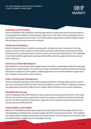 KEY PERFORMANCE INDICATORS IN INDIRECT
IT PROCUREMENT OPERATIONS
WWW.MARKIT.EU 27 JUNE 2023
Scalability and Flexibility
Online marketplaces offer scalability, enabling organisations to adapt procurement activities based on
fluctuating demand. Whether it is purchasing a single item or bulk orders, online marketplaces can ac-
commodate varying procurement needs. This flexibility allows organisations to meet scalability related
KPIs and adjust procurement volumes as required.
Enhanced Competition
Online marketplaces foster competition among sellers, driving continuous improvement in pricing,
quality, and service levels. Suppliers on these platforms strive to differentiate themselves by offering
competitive prices, providing superior customer service, and ensuring timely deliveries. This competitive
environment benefits organisations seeking to achieve KPIs related to supplier performance and cus-
tomer satisfaction.
Access to a Global Marketplace
Online platforms connect buyers with a global network of suppliers, expanding the potential vendor pool
beyond local or regional options. This access to a broader marketplace increases the likelihood of finding
specialised IT products or niche suppliers, enabling organisations to meet KPIs related to supplier diver-
sity, innovation, and access to unique solutions.
Order Tracking and Transparency
Online marketplaces typically provide order tracking functionalities, allowing organisations to monitor
the status and progress of their purchases. Real-time updates on order fulfilment, shipping, and delivery
help organisations meet KPIs related to order visibility, delivery reliability, and customer satisfaction.
Simplified Reordering
Online marketplaces often offer features for easy reordering of previously purchased items. This simpli-
fies the procurement process, especially for routine IT purchases or replenishment orders. By reducing
the time and effort required for repeat orders, organisations can improve procurement cycle time and
achieve operational efficiency KPIs.
Data Analytics and Insights
Many online marketplaces provide data analytics and reporting tools that allow organisations to track
spending patterns, identify trends, and gain insights into their IT procurement activities. These analytics
can support decision-making, identify areas for cost optimisation, and contribute to achieving KPIs relat-
ed to spend analysis, budget control, and strategic sourcing.
 