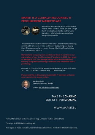 Follow Markit news and views on our blog, LinkedIn, Twitter & SlideShare
Copyright © 2023 Markit Holding AS
This report is made available under the Creative Commons Attribution-ShareAlike License.
TAKE THE CHASING
OUT OF IT PURCHASING
WWW.MARKIT.EU
MARKIT IS A GLOBALLY RECOGNISED IT
PROCUREMENT MARKETPLACE
Thousands of international companies across 6 continents are saving
considerable amounts of time and money by sourcing and buying
their IT hardware and accessories through Markit’s IT marketplace
and procurement solution.
Markit clients compare prices and delivery times in real time in our
marketplace of over 5 million unique IT products. In 2022, they saved
an average of 10.3 % on average market prices and thousands of
hours by using Markit to manage, centralize, and streamline their IT
purchasing.
Founded in Estonia in 2003, Markit is now working in 42 countries in
2023. In 2022, Markit’s revenue was 217.8 million euros.
If you would like to discuss your sustainable IT hardware and acces-
sory requirements, please contact:
		Jon Kolasinski
		 Head of Countries, Markit
		E-mail: jon.kolasinski@markit.eu
Markit has reached the World Procurement
Awards finals shortlist twice. We owe a huge
thank you to all our clients, partners, and
Markiteers who helped make our global
recognition possible.
 