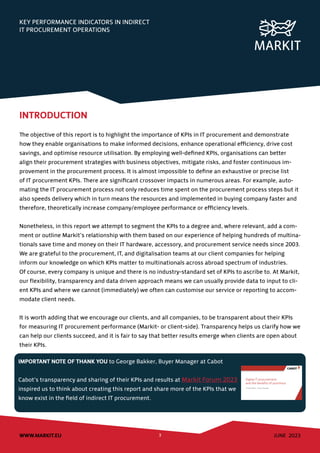 JUNE 2023
WWW.MARKIT.EU 3
KEY PERFORMANCE INDICATORS IN INDIRECT
IT PROCUREMENT OPERATIONS
INTRODUCTION
The objective of this report is to highlight the importance of KPIs in IT procurement and demonstrate
how they enable organisations to make informed decisions, enhance operational efficiency, drive cost
savings, and optimise resource utilisation. By employing well-defined KPIs, organisations can better
align their procurement strategies with business objectives, mitigate risks, and foster continuous im-
provement in the procurement process. It is almost impossible to define an exhaustive or precise list
of IT procurement KPIs. There are significant crossover impacts in numerous areas. For example, auto-
mating the IT procurement process not only reduces time spent on the procurement process steps but it
also speeds delivery which in turn means the resources and implemented in buying company faster and
therefore, theoretically increase company/employee performance or efficiency levels.
Nonetheless, in this report we attempt to segment the KPIs to a degree and, where relevant, add a com-
ment or outline Markit’s relationship with them based on our experience of helping hundreds of multina-
tionals save time and money on their IT hardware, accessory, and procurement service needs since 2003.
We are grateful to the procurement, IT, and digitalisation teams at our client companies for helping
inform our knowledge on which KPIs matter to multinationals across abroad spectrum of industries.
Of course, every company is unique and there is no industry-standard set of KPIs to ascribe to. At Markit,
our flexibility, transparency and data driven approach means we can usually provide data to input to cli-
ent KPIs and where we cannot (immediately) we often can customise our service or reporting to accom-
modate client needs.
It is worth adding that we encourage our clients, and all companies, to be transparent about their KPIs
for measuring IT procurement performance (Markit- or client-side). Transparency helps us clarify how we
can help our clients succeed, and it is fair to say that better results emerge when clients are open about
their KPIs.
IMPORTANT NOTE OF THANK YOU to George Bakker, Buyer Manager at Cabot
Cabot’s transparency and sharing of their KPIs and results at Markit Forum 2023
inspired us to think about creating this report and share more of the KPIs that we
know exist in the field of indirect IT procurement.
 