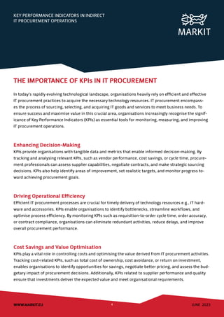 JUNE 2023
WWW.MARKIT.EU 4
KEY PERFORMANCE INDICATORS IN INDIRECT
IT PROCUREMENT OPERATIONS
THE IMPORTANCE OF KPIs IN IT PROCUREMENT
In today’s rapidly evolving technological landscape, organisations heavily rely on efficient and effective
IT procurement practices to acquire the necessary technology resources. IT procurement encompass-
es the process of sourcing, selecting, and acquiring IT goods and services to meet business needs. To
ensure success and maximise value in this crucial area, organisations increasingly recognise the signif-
icance of Key Performance Indicators (KPIs) as essential tools for monitoring, measuring, and improving
IT procurement operations.
Enhancing Decision-Making
KPIs provide organisations with tangible data and metrics that enable informed decision-making. By
tracking and analysing relevant KPIs, such as vendor performance, cost savings, or cycle time, procure-
ment professionals can assess supplier capabilities, negotiate contracts, and make strategic sourcing
decisions. KPIs also help identify areas of improvement, set realistic targets, and monitor progress to-
ward achieving procurement goals.
Driving Operational Efficiency
Efficient IT procurement processes are crucial for timely delivery of technology resources e.g., IT hard-
ware and accessories. KPIs enable organisations to identify bottlenecks, streamline workflows, and
optimise process efficiency. By monitoring KPIs such as requisition-to-order cycle time, order accuracy,
or contract compliance, organisations can eliminate redundant activities, reduce delays, and improve
overall procurement performance.
Cost Savings and Value Optimisation
KPIs play a vital role in controlling costs and optimising the value derived from IT procurement activities.
Tracking cost-related KPIs, such as total cost of ownership, cost avoidance, or return on investment,
enables organisations to identify opportunities for savings, negotiate better pricing, and assess the bud-
getary impact of procurement decisions. Additionally, KPIs related to supplier performance and quality
ensure that investments deliver the expected value and meet organisational requirements.
 