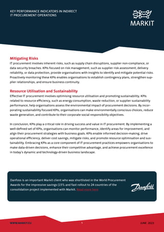 KEY PERFORMANCE INDICATORS IN INDIRECT
IT PROCUREMENT OPERATIONS
WWW.MARKIT.EU 5 JUNE 2023
Mitigating Risks
IT procurement involves inherent risks, such as supply chain disruptions, supplier non-compliance, or
data security breaches. KPIs focused on risk management, such as supplier risk assessment, delivery
reliability, or data protection, provide organisations with insights to identify and mitigate potential risks.
Proactively monitoring these KPIs enables organisations to establish contingency plans, strengthen sup-
plier relationships, and ensure business continuity.
Resource Utilisation and Sustainability
Effective IT procurement involves optimising resource utilisation and promoting sustainability. KPIs
related to resource efficiency, such as energy consumption, waste reduction, or supplier sustainability
performance, help organisations assess the environmental impact of procurement decisions. By incor-
porating sustainability focused KPIs, organisations can make environmentally conscious choices, reduce
waste generation, and contribute to their corporate social responsibility objectives.
In conclusion, KPIs play a critical role in driving success and value in IT procurement. By implementing a
well-defined set of KPIs, organisations can monitor performance, identify areas for improvement, and
align their procurement strategies with business goals. KPIs enable informed decision-making, drive
operational efficiency, deliver cost savings, mitigate risks, and promote resource optimisation and sus-
tainability. Embracing KPIs as a core component of IT procurement practices empowers organisations to
make data-driven decisions, enhance their competitive advantage, and achieve procurement excellence
in today’s dynamic and technology-driven business landscape.
Danfoss is an important Markit client who was shortlisted in the World Procurement
Awards for the impressive savings (15% and fast rollout to 24 countries of the
consolidation project implemented with Markit. Read more here
 