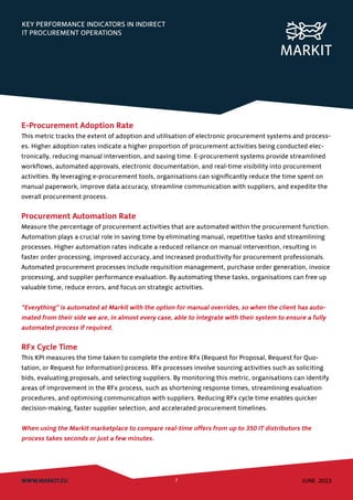 KEY PERFORMANCE INDICATORS IN INDIRECT
IT PROCUREMENT OPERATIONS
WWW.MARKIT.EU 7 JUNE 2023
E-Procurement Adoption Rate
This metric tracks the extent of adoption and utilisation of electronic procurement systems and process-
es. Higher adoption rates indicate a higher proportion of procurement activities being conducted elec-
tronically, reducing manual intervention, and saving time. E-procurement systems provide streamlined
workflows, automated approvals, electronic documentation, and real-time visibility into procurement
activities. By leveraging e-procurement tools, organisations can significantly reduce the time spent on
manual paperwork, improve data accuracy, streamline communication with suppliers, and expedite the
overall procurement process.
Procurement Automation Rate
Measure the percentage of procurement activities that are automated within the procurement function.
Automation plays a crucial role in saving time by eliminating manual, repetitive tasks and streamlining
processes. Higher automation rates indicate a reduced reliance on manual intervention, resulting in
faster order processing, improved accuracy, and increased productivity for procurement professionals.
Automated procurement processes include requisition management, purchase order generation, invoice
processing, and supplier performance evaluation. By automating these tasks, organisations can free up
valuable time, reduce errors, and focus on strategic activities.
“Everything” is automated at Markit with the option for manual overrides, so when the client has auto-
mated from their side we are, in almost every case, able to integrate with their system to ensure a fully
automated process if required.
RFx Cycle Time
This KPI measures the time taken to complete the entire RFx (Request for Proposal, Request for Quo-
tation, or Request for Information) process. RFx processes involve sourcing activities such as soliciting
bids, evaluating proposals, and selecting suppliers. By monitoring this metric, organisations can identify
areas of improvement in the RFx process, such as shortening response times, streamlining evaluation
procedures, and optimising communication with suppliers. Reducing RFx cycle time enables quicker
decision-making, faster supplier selection, and accelerated procurement timelines.
When using the Markit marketplace to compare real-time offers from up to 350 IT distributors the
process takes seconds or just a few minutes.
 