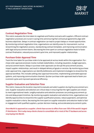JUNE 2023
WWW.MARKIT.EU 8
KEY PERFORMANCE INDICATORS IN INDIRECT
IT PROCUREMENT OPERATIONS
Contract Negotiation Time
This metric evaluates the time taken to negotiate and finalise contracts with suppliers. Efficient contract
negotiation processes are crucial in saving time and ensuring that contractual agreements align with
business objectives. Delays in contract negotiation can lead to project delays or missed opportunities.
By monitoring contract negotiation time, organisations can identify areas for improvement, such as
streamlining the negotiation process, standardising contract templates, and improving communication
with legal and procurement teams. Decreasing the time spent on contract negotiation leads to faster
contract finalisation, reduced procurement cycle time, and improved supplier relationships.
Purchase Order Approval Time
Track the time taken for purchase orders to be approved at various levels within the organisation. Pur-
chase order approval processes involve multiple stakeholders, including requesters, budget approvers,
and procurement teams. Delays in purchase order approvals can disrupt the procurement process,
impact supplier relationships, and result in delayed delivery of goods or services. By monitoring purchase
order approval time, organisations can identify bottlenecks and implement strategies to streamline the
approval workflow. This includes setting clear approval hierarchies, implementing automated approval
systems, and improving communication channels. Quicker purchase order approvals lead to faster pro-
curement cycles and improved operational efficiency.
Supplier Evaluation and Selection Time
This metric measures the duration required to evaluate and select suppliers during the procurement pro-
cess. Supplier evaluation and selection are critical steps in ensuring that the right suppliers are chosen
to meet organisational needs. Lengthy evaluation and selection processes can prolong procurement cy-
cles and delay project timelines. By monitoring supplier evaluation and selection time, organisations can
identify opportunities to streamline the supplier qualification process, reduce paperwork, and optimise
supplier evaluation criteria. Decreasing the time spent on supplier evaluation and selection leads to fast-
er engagement with qualified suppliers, quicker decision-making, and accelerated procurement cycles.
Once Markit is approved as a supplier, clients have access to offers from over 350 of the world’s largest
IT distributors. This is why many clients choose to consolidate all or most of the IT hardware and acces-
sory buying into Markit.
 