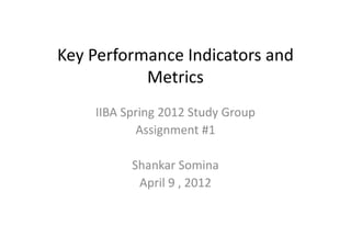 Key Performance Indicators and
           Metrics
    IIBA Spring 2012 Study Group
           Assignment #1

          Shankar Somina
           April 9 , 2012
 