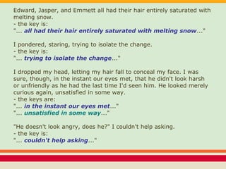 Edward, Jasper, and Emmett all had their hair entirely saturated with
melting snow.
- the key is:
"... all had their hair entirely saturated with melting snow..."
I pondered, staring, trying to isolate the change.
- the key is:
"... trying to isolate the change..."
I dropped my head, letting my hair fall to conceal my face. I was
sure, though, in the instant our eyes met, that he didn't look harsh
or unfriendly as he had the last time I'd seen him. He looked merely
curious again, unsatisfied in some way.
- the keys are:
"... in the instant our eyes met..."
"... unsatisfied in some way..."
"He doesn't look angry, does he?" I couldn't help asking.
- the key is:
"... couldn't help asking..."
 
