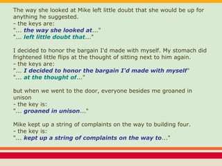 The way she looked at Mike left little doubt that she would be up for
anything he suggested.
- the keys are:
"... the way she looked at..."
"... left little doubt that..."
I decided to honor the bargain I'd made with myself. My stomach did
frightened little flips at the thought of sitting next to him again.
- the keys are:
"... I decided to honor the bargain I'd made with myself"
"... at the thought of..."
but when we went to the door, everyone besides me groaned in
unison
- the key is:
"... groaned in unison..."
Mike kept up a string of complaints on the way to building four.
- the key is:
"... kept up a string of complaints on the way to..."
 