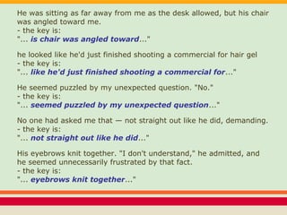 He was sitting as far away from me as the desk allowed, but his chair
was angled toward me.
- the key is:
"... is chair was angled toward..."
he looked like he'd just finished shooting a commercial for hair gel
- the key is:
"... like he'd just finished shooting a commercial for..."
He seemed puzzled by my unexpected question. "No."
- the key is:
"... seemed puzzled by my unexpected question..."
No one had asked me that — not straight out like he did, demanding.
- the key is:
"... not straight out like he did..."
His eyebrows knit together. "I don't understand," he admitted, and
he seemed unnecessarily frustrated by that fact.
- the key is:
"... eyebrows knit together..."
 