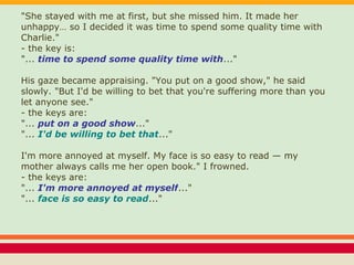 "She stayed with me at first, but she missed him. It made her
unhappy… so I decided it was time to spend some quality time with
Charlie."
- the key is:
"... time to spend some quality time with..."
His gaze became appraising. "You put on a good show," he said
slowly. "But I'd be willing to bet that you're suffering more than you
let anyone see."
- the keys are:
"... put on a good show..."
"... I'd be willing to bet that..."
I'm more annoyed at myself. My face is so easy to read — my
mother always calls me her open book." I frowned.
- the keys are:
"... I'm more annoyed at myself..."
"... face is so easy to read..."
 