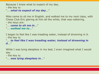 Because I knew what to expect of my day.
- the key is:
"... what to expect of my day..."
Mike came to sit me in English, and walked me to my next class, with
Chess Club Eric glaring at him all the while; that was nattering.
- the keys are:
"... came to sit me in..."
"... walked me to..."
I began to feel like I was treading water, instead of drowning in it.
- the key is:
"... to feel like I was treading water, instead of drowning in
it..."
While I was lying sleepless in my bed, I even imagined what I would
say.
- the key is:
"... was lying sleepless in..."
 