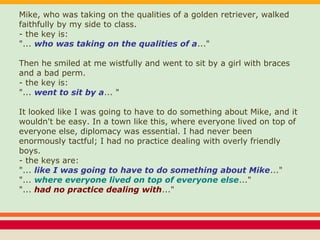 Mike, who was taking on the qualities of a golden retriever, walked
faithfully by my side to class.
- the key is:
"... who was taking on the qualities of a..."
Then he smiled at me wistfully and went to sit by a girl with braces
and a bad perm.
- the key is:
"... went to sit by a... "
It looked like I was going to have to do something about Mike, and it
wouldn't be easy. In a town like this, where everyone lived on top of
everyone else, diplomacy was essential. I had never been
enormously tactful; I had no practice dealing with overly friendly
boys.
- the keys are:
"... like I was going to have to do something about Mike..."
"... where everyone lived on top of everyone else..."
"... had no practice dealing with..."
 