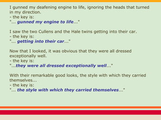 I gunned my deafening engine to life, ignoring the heads that turned
in my direction.
- the key is:
"... gunned my engine to life..."
I saw the two Cullens and the Hale twins getting into their car.
- the key is:
"... getting into their car..."
Now that I looked, it was obvious that they were all dressed
exceptionally well.
- the key is:
"...they were all dressed exceptionally well..."
With their remarkable good looks, the style with which they carried
themselves...
- the key is:
"... the style with which they carried themselves..."
 
