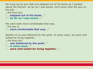 He hung up his gun belt and stepped out of his boots as I bustled
about the kitchen. As far as I was aware, he'd never shot the gun on
the job.
- the keys are:
"... stepped out of his boots..."
"... As far as I was aware..."
We were both more comfortable that way.
- the key is:
"... more comfortable that way..."
Neither of us was bothered by the quiet. In some ways, we were well
suited for living together.
- the keys are:
"... was bothered by the quiet..."
"... in some ways..."
"... were well suited for living together..."
 