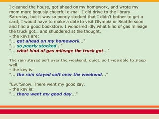 I cleaned the house, got ahead on my homework, and wrote my
mom more bogusly cheerful e-mail. I did drive to the library
Saturday, but it was so poorly stocked that I didn't bother to get a
card; I would have to make a date to visit Olympia or Seattle soon
and find a good bookstore. I wondered idly what kind of gas mileage
the truck got… and shuddered at the thought.
- the keys are:
"... got ahead on my homework..."
"... so poorly stocked..."
"... what kind of gas mileage the truck got..."
The rain stayed soft over the weekend, quiet, so I was able to sleep
well.
- the key is:
"... the rain stayed soft over the weekend..."
"Ew."Snow. There went my good day.
- the key is:
"... there went my good day..."
 