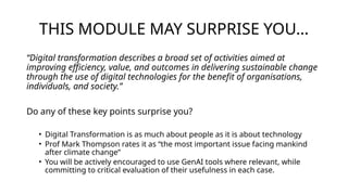 THIS MODULE MAY SURPRISE YOU…
“Digital transformation describes a broad set of activities aimed at
improving efficiency, value, and outcomes in delivering sustainable change
through the use of digital technologies for the benefit of organisations,
individuals, and society.”
Do any of these key points surprise you?
• Digital Transformation is as much about people as it is about technology
• Prof Mark Thompson rates it as “the most important issue facing mankind
after climate change”
• You will be actively encouraged to use GenAI tools where relevant, while
committing to critical evaluation of their usefulness in each case.
 