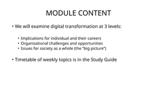 MODULE CONTENT
• We will examine digital transformation at 3 levels:
• Implications for individual and their careers
• Organisational challenges and opportunities
• Issues for society as a whole (the “big picture”)
• Timetable of weekly topics is in the Study Guide
 