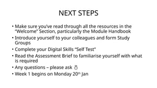 NEXT STEPS
• Make sure you’ve read through all the resources in the
“Welcome” Section, particularly the Module Handbook
• Introduce yourself to your colleagues and form Study
Groups
• Complete your Digital Skills “Self Test”
• Read the Assessment Brief to familiarise yourself with what
is required
• Any questions – please ask 
• Week 1 begins on Monday 20th
Jan
 