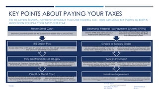 KEY POINTS ABOUT PAYING YOUR TAXES
THE IRS OFFERS SEVERAL PAYMENT OPTIONS IF YOU OWE FEDERAL TAX. HERE ARE SOME KEY POINTS TO KEEP IN
MIND WHEN YOU PAY YOUR TAXES THIS YEAR.
Credit or Debit Card
Whether you e-file your tax return or file on paper,
you can choose to pay with a debit or credit card.
The company that processes your payment will
charge a processing fee.
You may be able to deduct the credit or
debit card processing fee on next year’s
return. It’s claimed on Schedule A, Itemized
Deductions.
Pay Electronically at IRS.gov
Just click on the “Payments” tab near the top
left of the IRS.gov home page for details.
Pay in a single step by using your tax software
when you e-file. Ask your trusted tax preparer to
make your tax payment electronically
IRS Direct Pay
Access Direct Pay on IRS.gov. It’s secure and free. You will get instant confirmation
that you have submitted your payment.
Never Send Cash
Electronic payment options are the quickest and easiest way to pay your tax.
Installment Agreement
Even if you can’t pay your tax in full, the IRS urges you to file your tax
return on time. You should pay as much as you can with your tax
return.
You have options such as an installment agreement, which allows
you to pay the balance over time. The Online Payment Agreement
toll on IRS.gov is the easy way to apply.
Mail In Payment
Include Form 1040-V, Payment Voucher, with
your payment and tax return. Do not staple
or clip payment to any form.
Make sure you send this to the address listed on the
back of Form 1040-V. This will help the IRS process
your payment and post it to your account.
Check or Money Order
If you can’t pay electronically, you can still
pay by a personal or cashier’s check or
money order. Make it payable to the “US
Treasury”.
Be sure to write your name, address and daytime
phone number on the front of your payment. Also,
write the tax year, form number you are filing and
your SSN.
Electronic Federal Tax Payment System (EFTPS)
Enroll in EFTPS and use to pay your
federal taxes electronically.
You have a choice to pay using the
Internet or by phone using the EFTPS
Voice Response System.
PO BOX 180241
INCOMETAX@PMMBA.BIZ
RICHLAND, MS 39218 WWW.PMMBA.BIZ
601.572.6726 © 2015
PMMBA
 