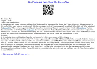 Key Points And Facts About The Korean War
The Korean War
Derykah Lowery
Central High School Abstract
In this paper you will witness key points and facts about The Korean War. What caused The Korean War? When did it occur? Who was involved in
this conflict? How many countries were involved? Why did America get involved? How many people were killed? When did it end? What helped end
the Korean War? When you have argument with people it usually over something. There are two parts of Korea , North and South Korea. The two
divisions are settled on the 38th parallel. North Korea also know as Democratic People's Republic of Korea had numerous amounts of weapons from
both the Soviet Union and the Chinese Communist Party. had sent a guerrilla and other subversive tactics against South Korea, The Republic of Korea,
trying to take control of the South to have control of the whole peninsula. The official Korean War started on June 25,1950.
Beginning
In the beginning, it was established that Japan that was in control of ... Show more content on Helpwriting.net ...
That October the Chinese forces transverse the Yalu river and began combat. November 24, 1950 General MacArthur commands the United Nations to
move to the Yalu River, which is between North Korea and northeastern China. General MacArthur stated that the United Nation servicemen would be
home by Christmas, but his statement was false. The United Nations was attacked by 180,000 Chinese troops and was forced to retreat, sending them
south of Seoul after the engagement. That coming up February, MacArthur was able to gain control of the line and sent forth for revenge. After
regaining Seoul in March the United went back to the North. April 11th, MacArthur was relieved of his duty due to an argument with President
Truman about bombing China. President Truman felt that if they proceeded in that activity, it would lead to a bigger war with China. He was replaced
by General Matthew
... Get more on HelpWriting.net ...
 