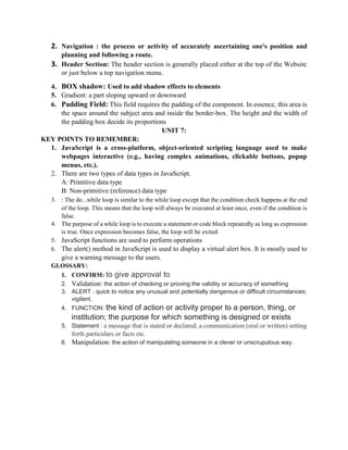 2. Navigation : the process or activity of accurately ascertaining one's position and
planning and following a route.
3. Header Section: The header section is generally placed either at the top of the Website
or just below a top navigation menu.
4. BOX shadow: Used to add shadow effects to elements
5. Gradient: a part sloping upward or downward
6. Padding Field: This field requires the padding of the component. In essence, this area is
the space around the subject area and inside the border-box. The height and the width of
the padding box decide its proportions
UNIT 7:
KEY POINTS TO REMEMBER:
1. JavaScript is a cross-platform, object-oriented scripting language used to make
webpages interactive (e.g., having complex animations, clickable buttons, popup
menus, etc.).
2. There are two types of data types in JavaScript.
A: Primitive data type
B: Non-primitive (reference) data type
3. : The do...while loop is similar to the while loop except that the condition check happens at the end
of the loop. This means that the loop will always be executed at least once, even if the condition is
false.
4. The purpose of a while loop is to execute a statement or code block repeatedly as long as expression
is true. Once expression becomes false, the loop will be exited.
5. JavaScript functions are used to perform operations
6. The alert() method in JavaScript is used to display a virtual alert box. It is mostly used to
give a warning message to the users.
GLOSSARY:
1. CONFIRM: to give approval to
2. Validation: the action of checking or proving the validity or accuracy of something
3. ALERT : quick to notice any unusual and potentially dangerous or difficult circumstances;
vigilant.
4. FUNCTION: the kind of action or activity proper to a person, thing, or
institution; the purpose for which something is designed or exists
5. Statement : a message that is stated or declared; a communication (oral or written) setting
forth particulars or facts etc.
6. Manipulation: the action of manipulating someone in a clever or unscrupulous way.
 