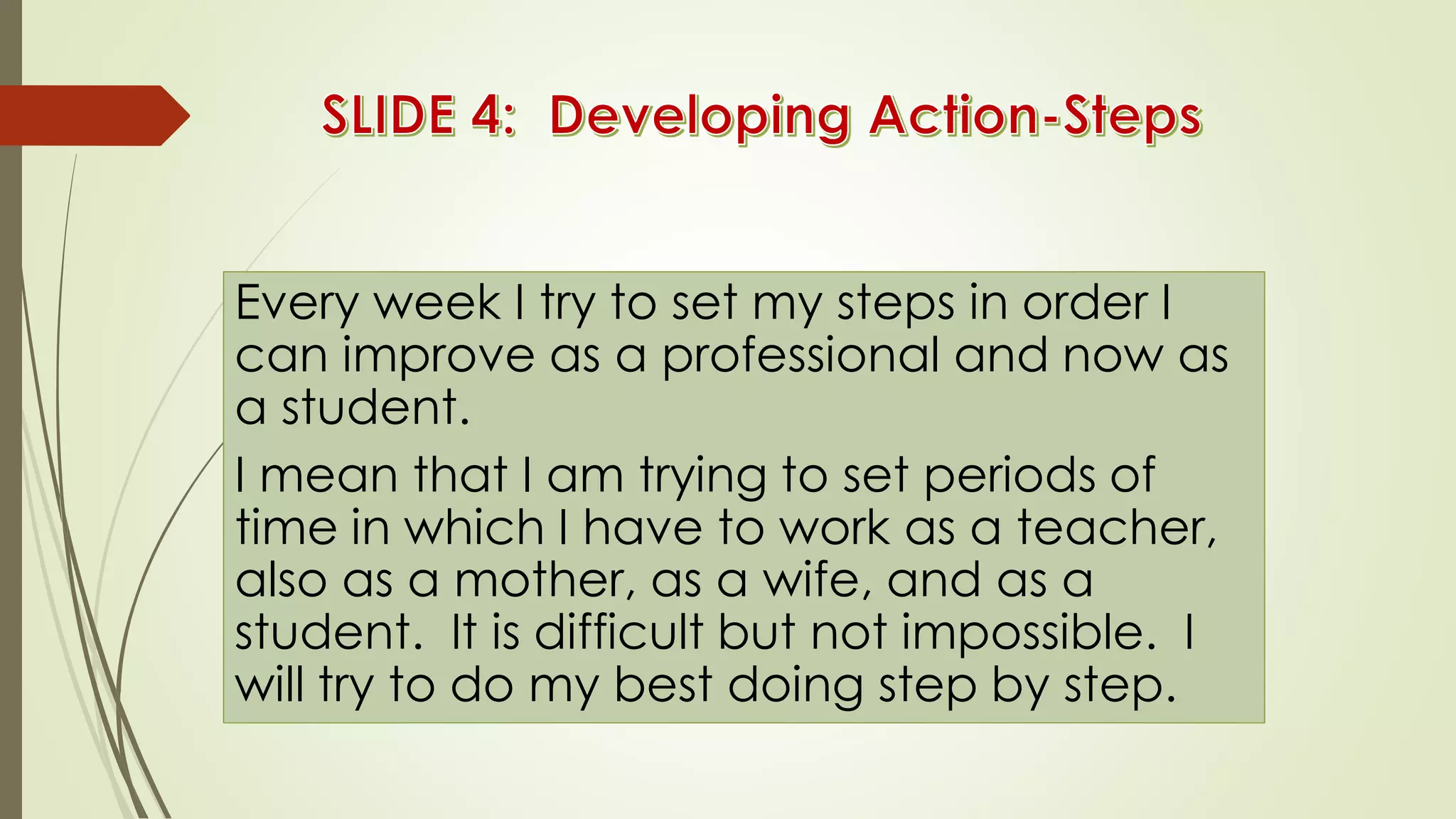 Every week I try to set my steps in order I
can improve as a professional and now as
a student.
I mean that I am trying to set periods of
time in which I have to work as a teacher,
also as a mother, as a wife, and as a
student. It is difficult but not impossible. I
will try to do my best doing step by step.
 