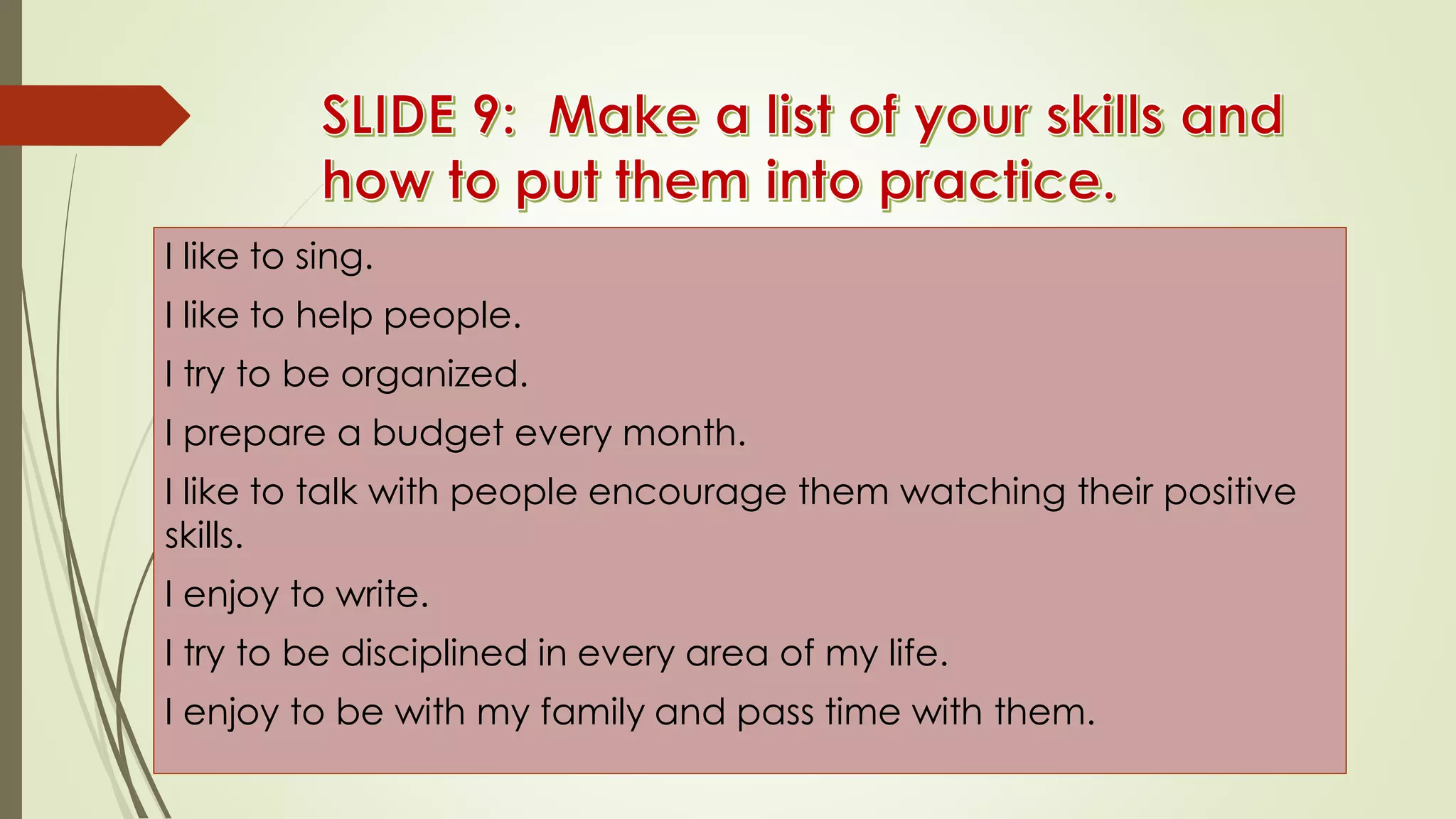 I like to sing.
I like to help people.
I try to be organized.
I prepare a budget every month.
I like to talk with people encourage them watching their positive
skills.
I enjoy to write.
I try to be disciplined in every area of my life.
I enjoy to be with my family and pass time with them.
 