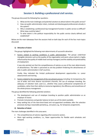 Unclassified - Non classifié
Session 3. Building a professional civil service.
The groups discussed the following four questions:
1. What are the main challenges and potential solutions to attract talent in the public service?
2. How can public administration retain, motivate and develop good professionals already in
the system?
3. Why is establishing a professional top management function in public service so difficult?
What steps could be taken?
4. To what extent is the political responsibility for the public service clearly defined and
established?
Below are the main takeaways from the sessions held on both days for each of the four main topics
discussed:
1) Attraction of talent
The groups highlighted the following main determinants of successful attraction:
• Factors related to working conditions in public administration: The groups underlined
intangible elements such as the quality of the organisation and work culture (which is highly
influenced by the quality of middle-level and top managers) and the stability and predictability
of employment.
It was also pointed out that the competitiveness of salaries as one of the main determinants
of attractiveness. The latter is perceived as one key problem hindering the attractiveness of
jobs in public administration in EaP countries.
Finally, they indicated the limited professional development opportunities i.e. career
advancement and training.
• Factors related to the management of the recruitment process including: its transparency, the
use of wider and more diverse recruitment channels, the use of employer branding, the
adequacy of selection tools used (i.e., whether they assess professional competencies of
candidates, rather than their ability to memorise legislation), the efficiency and smoothness of
the whole process management.
The group identified the following potential solutions:
• The development and use of employer branding to position public administration as an
employer of choice.
• Promote inclusiveness and gender balance to best use all the talent available.
• Keep waiting lists of the best-short-listed and not-appointed candidates after the selection
processes during a reasonable period (e.g., one year), e.g., for temporary assignments.
2) Retention of talent
The main challenges identified in this area were:
• The competitiveness of salaries regarding other economic sectors.
• More rigid working conditions, i.e., fewer opportunities for flexible work schedules and
telework.
 