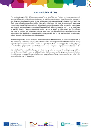 Unclassified - Non classifié
Session 5. Rule of Law
The participants provided different examples of how rule of law and PAR are very much connected. It
is first and foremost evident in elements, such as lawful implementation of administrative procedures
and easy access to justice in case of any doubts, developing good quality legislation (incl. analysing
their impacts in advance and consulting them with stakeholders) in order to ensure their legitimacy,
ensuring the overall transparency and accountability of administration. Also in ensuring merit-based
recruitment: only equal treatment of candidates and their selection based on merit can be considered
as lawful in the end. Therefore, everyeone agreed it would be beneficial to both – RoL and PAR – if they
are taken in tandem and developed together. Only then can both elements strengthen each other,
becauseeasy and effective access to administrative justice is one of the preconditions for ensuring a
strong and well-functioning public administration.
Participants provided several examples from the practices of EaP countries of how certain elements of
RoL are already functioning well, e.g. consultation portals ensuring involvement of stakeholders during
legislative process; easy and online access to legislation in force; ensuring gender equality; fighting
corruption through protection for whistleblowers as well as impact as regulatory impact assessment.
Nevertheless, there are still challenges as well, as in any region or country. All participants agreed that
one of the most effective ways for addressing the challenges are exchanging experiences with other
countries, most notably with countries from the region who are facing the same challenges or have the
same priorities, e.g. EU accession.
 
