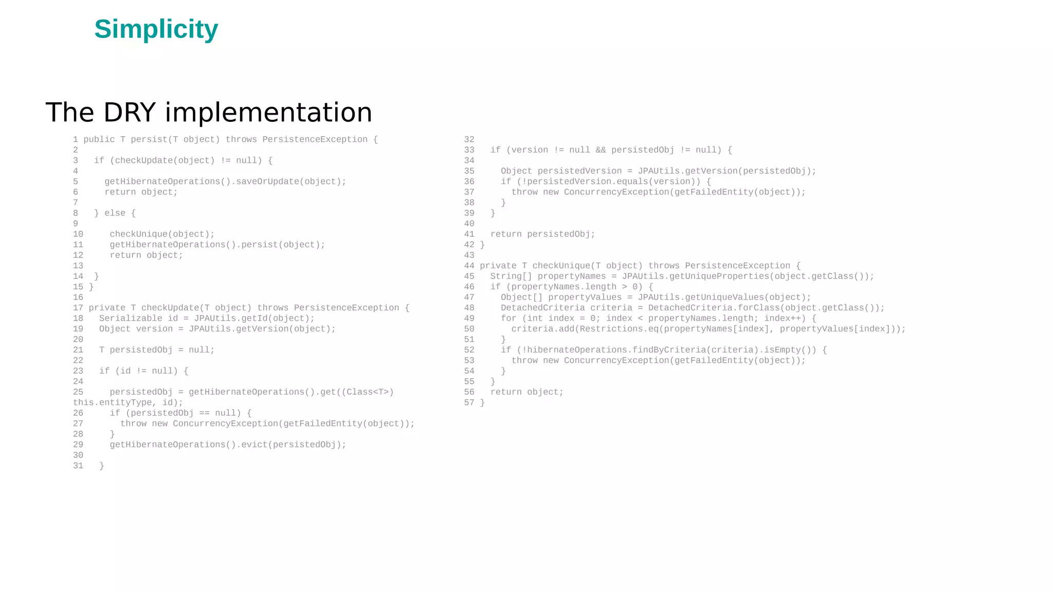 1 public T persist(T object) throws PersistenceException {
2
3 if (checkUpdate(object) != null) {
4
5 getHibernateOperations().saveOrUpdate(object);
6 return object;
7
8 } else {
9
10 checkUnique(object);
11 getHibernateOperations().persist(object);
12 return object;
13
14 }
15 }
16
17 private T checkUpdate(T object) throws PersistenceException {
18 Serializable id = JPAUtils.getId(object);
19 Object version = JPAUtils.getVersion(object);
20
21 T persistedObj = null;
22
23 if (id != null) {
24
25 persistedObj = getHibernateOperations().get((Class<T>)
this.entityType, id);
26 if (persistedObj == null) {
27 throw new ConcurrencyException(getFailedEntity(object));
28 }
29 getHibernateOperations().evict(persistedObj);
30
31 }
32
33 if (version != null && persistedObj != null) {
34
35 Object persistedVersion = JPAUtils.getVersion(persistedObj);
36 if (!persistedVersion.equals(version)) {
37 throw new ConcurrencyException(getFailedEntity(object));
38 }
39 }
40
41 return persistedObj;
42 }
43
44 private T checkUnique(T object) throws PersistenceException {
45 String[] propertyNames = JPAUtils.getUniqueProperties(object.getClass());
46 if (propertyNames.length > 0) {
47 Object[] propertyValues = JPAUtils.getUniqueValues(object);
48 DetachedCriteria criteria = DetachedCriteria.forClass(object.getClass());
49 for (int index = 0; index < propertyNames.length; index++) {
50 criteria.add(Restrictions.eq(propertyNames[index], propertyValues[index]));
51 }
52 if (!hibernateOperations.findByCriteria(criteria).isEmpty()) {
53 throw new ConcurrencyException(getFailedEntity(object));
54 }
55 }
56 return object;
57 }
The DRY implementation
Simplicity
 