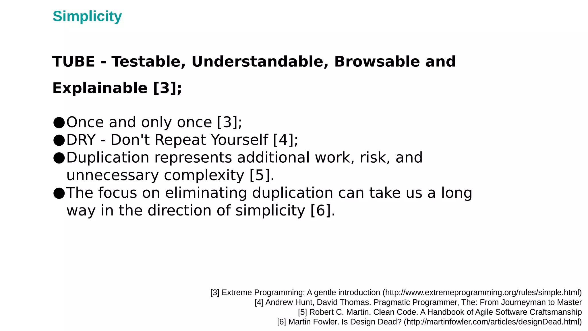 ●Once and only once [3];
●DRY - Don't Repeat Yourself [4];
●Duplication represents additional work, risk, and
unnecessary complexity [5].
●The focus on eliminating duplication can take us a long
way in the direction of simplicity [6].
[3] Extreme Programming: A gentle introduction (http://www.extremeprogramming.org/rules/simple.html)
[4] Andrew Hunt, David Thomas. Pragmatic Programmer, The: From Journeyman to Master
[5] Robert C. Martin. Clean Code. A Handbook of Agile Software Craftsmanship
[6] Martin Fowler. Is Design Dead? (http://martinfowler.com/articles/designDead.html)
TUBE - Testable, Understandable, Browsable and
Explainable [3];
Simplicity
 