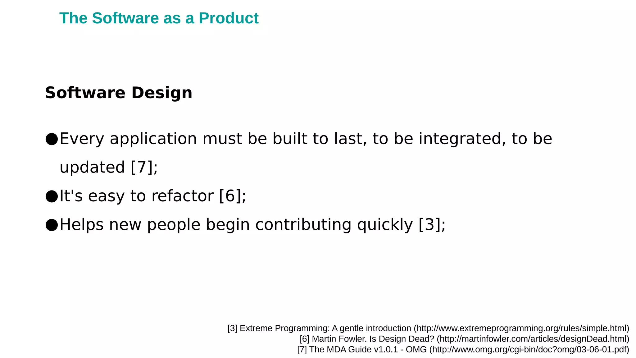 [3] Extreme Programming: A gentle introduction (http://www.extremeprogramming.org/rules/simple.html)
[6] Martin Fowler. Is Design Dead? (http://martinfowler.com/articles/designDead.html)
[7] The MDA Guide v1.0.1 - OMG (http://www.omg.org/cgi-bin/doc?omg/03-06-01.pdf)
●Every application must be built to last, to be integrated, to be
updated [7];
●It's easy to refactor [6];
●Helps new people begin contributing quickly [3];
Software Design
The Software as a Product
 
