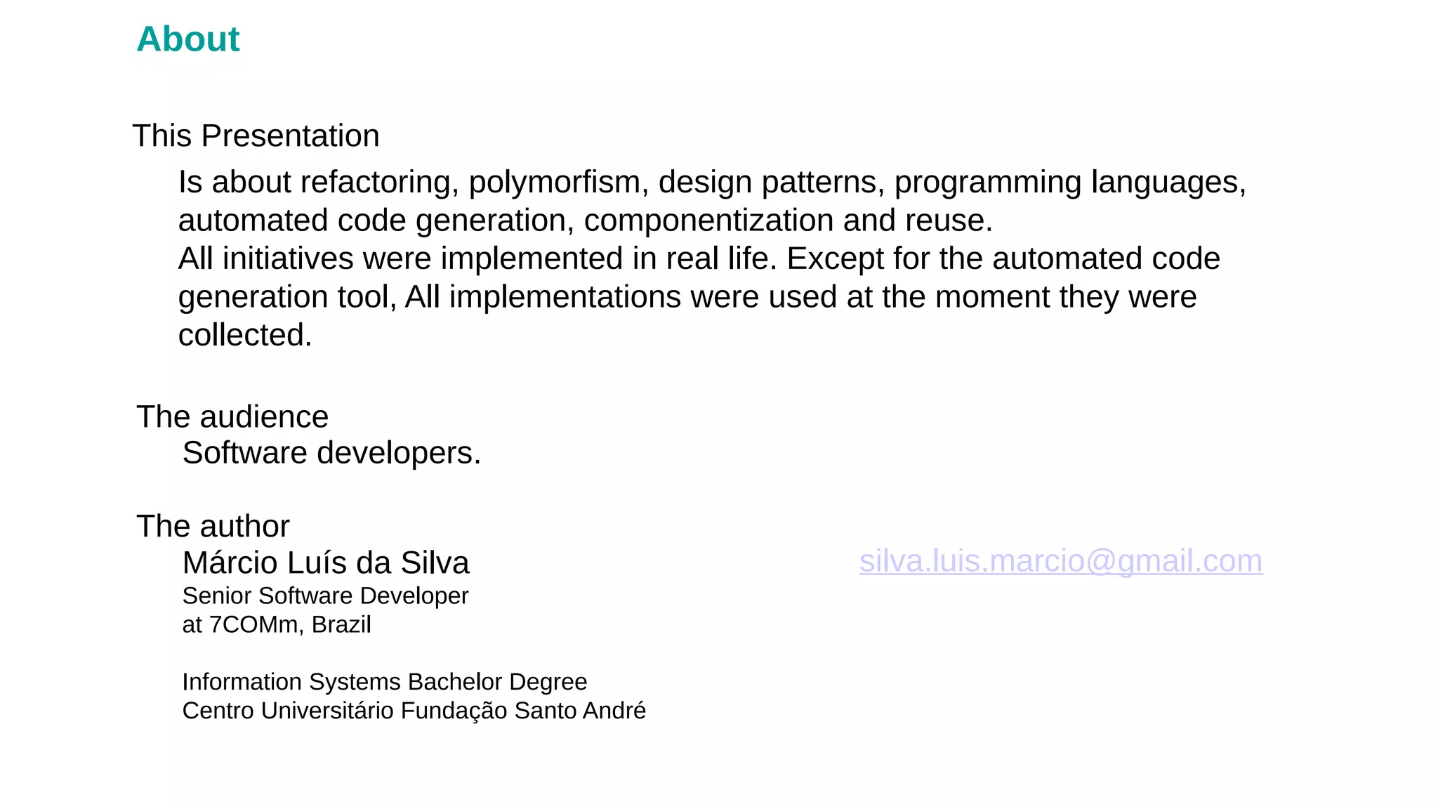 Márcio Luís da Silva
Senior Software Developer
at 7COMm, Brazil
Information Systems Bachelor Degree
Centro Universitário Fundação Santo André
The author
This Presentation
silva.luis.marcio@gmail.com
About
Software developers.
The audience
Is about refactoring, polymorfism, design patterns, programming languages,
automated code generation, componentization and reuse.
All initiatives were implemented in real life. Except for the automated code
generation tool, All implementations were used at the moment they were
collected.
 