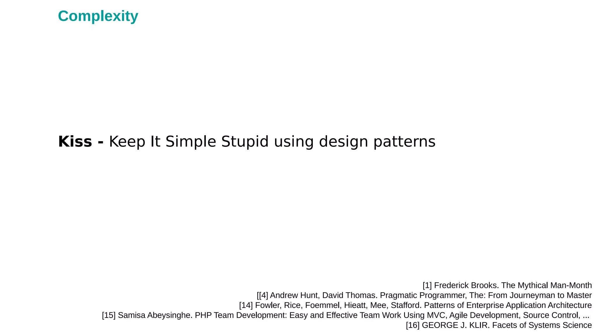 Kiss - Keep It Simple Stupid using design patterns
[1] Frederick Brooks. The Mythical Man-Month
[[4] Andrew Hunt, David Thomas. Pragmatic Programmer, The: From Journeyman to Master
[14] Fowler, Rice, Foemmel, Hieatt, Mee, Stafford. Patterns of Enterprise Application Architecture
[15] Samisa Abeysinghe. PHP Team Development: Easy and Effective Team Work Using MVC, Agile Development, Source Control, ...
[16] GEORGE J. KLIR. Facets of Systems Science
Complexity
 