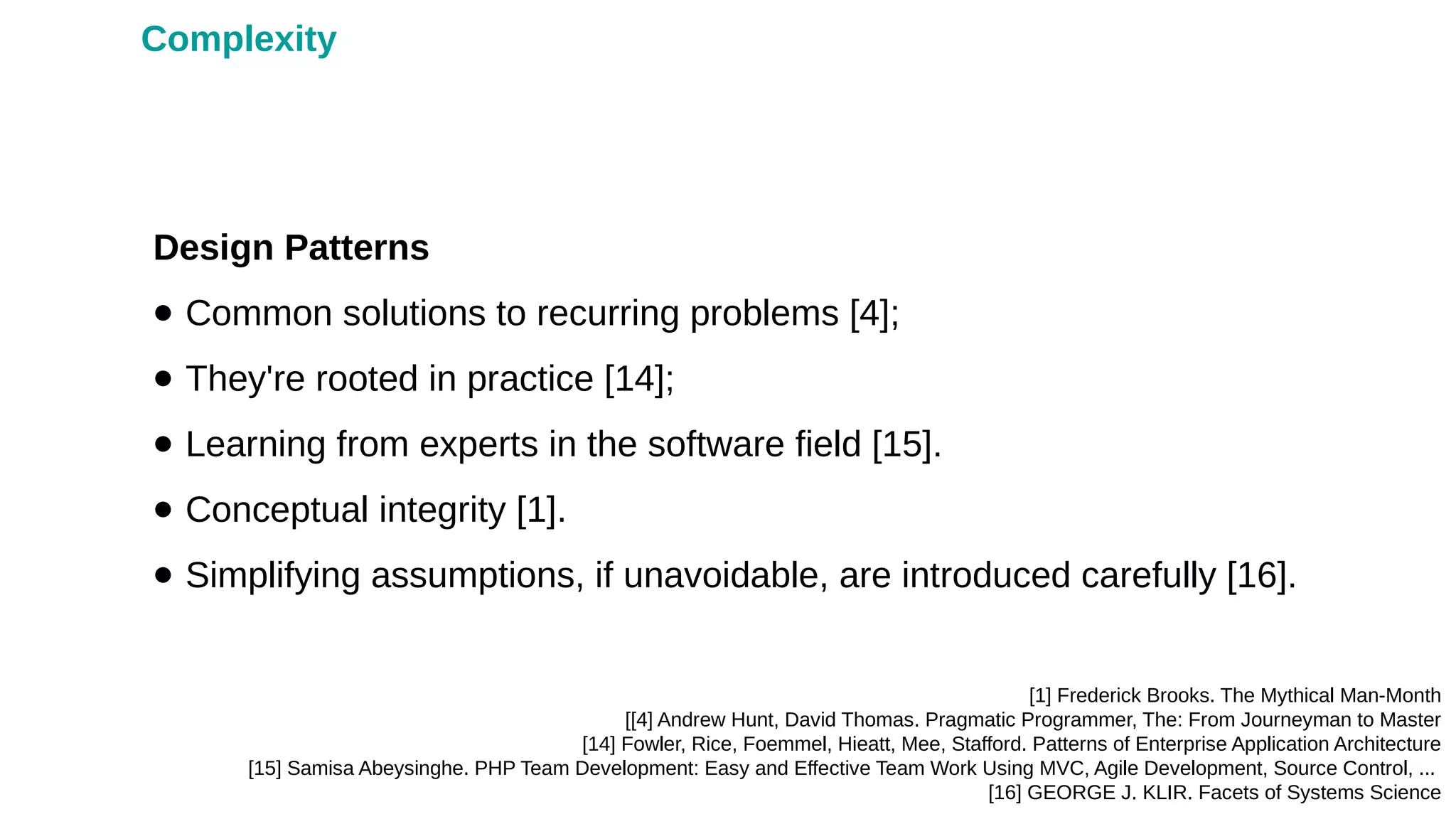 Design Patterns
● Common solutions to recurring problems [4];
● They're rooted in practice [14];
● Learning from experts in the software field [15].
● Conceptual integrity [1].
● Simplifying assumptions, if unavoidable, are introduced carefully [16].
[1] Frederick Brooks. The Mythical Man-Month
[[4] Andrew Hunt, David Thomas. Pragmatic Programmer, The: From Journeyman to Master
[14] Fowler, Rice, Foemmel, Hieatt, Mee, Stafford. Patterns of Enterprise Application Architecture
[15] Samisa Abeysinghe. PHP Team Development: Easy and Effective Team Work Using MVC, Agile Development, Source Control, ...
[16] GEORGE J. KLIR. Facets of Systems Science
Complexity
 