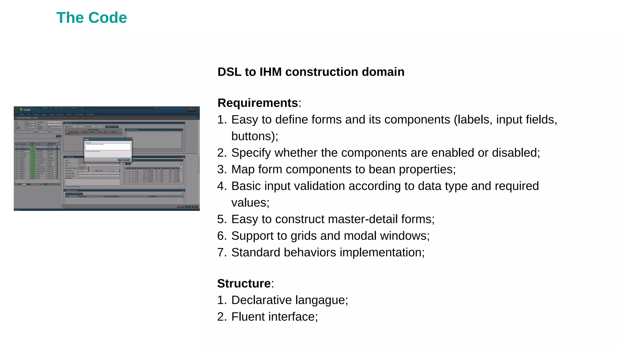 DSL to IHM construction domain
Requirements:
1. Easy to define forms and its components (labels, input fields,
buttons);
2. Specify whether the components are enabled or disabled;
3. Map form components to bean properties;
4. Basic input validation according to data type and required
values;
5. Easy to construct master-detail forms;
6. Support to grids and modal windows;
7. Standard behaviors implementation;
Structure:
1. Declarative langague;
2. Fluent interface;
The Code
 