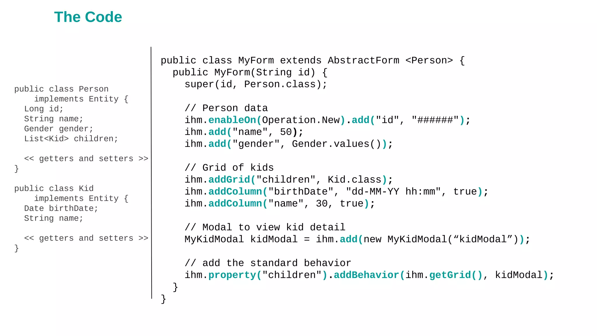 public class Person
implements Entity {
Long id;
String name;
Gender gender;
List<Kid> children;
<< getters and setters >>
}
public class Kid
implements Entity {
Date birthDate;
String name;
<< getters and setters >>
}
public class MyForm extends AbstractForm <Person> {
public MyForm(String id) {
super(id, Person.class);
// Person data
ihm.enableOn(Operation.New).add("id", "######");
ihm.add("name", 50);
ihm.add("gender", Gender.values());
// Grid of kids
ihm.addGrid("children", Kid.class);
ihm.addColumn("birthDate", "dd-MM-YY hh:mm", true);
ihm.addColumn("name", 30, true);
// Modal to view kid detail
MyKidModal kidModal = ihm.add(new MyKidModal(“kidModal”));
// add the standard behavior
ihm.property("children").addBehavior(ihm.getGrid(), kidModal);
}
}
The Code
 