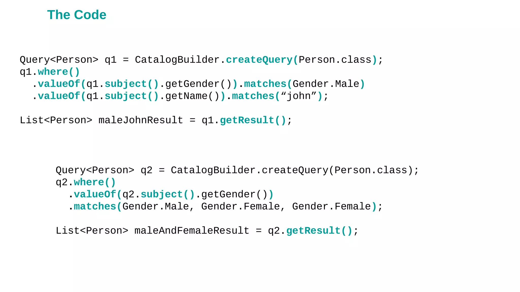 Query<Person> q1 = CatalogBuilder.createQuery(Person.class);
q1.where()
.valueOf(q1.subject().getGender()).matches(Gender.Male)
.valueOf(q1.subject().getName()).matches(“john”);
List<Person> maleJohnResult = q1.getResult();
Query<Person> q2 = CatalogBuilder.createQuery(Person.class);
q2.where()
.valueOf(q2.subject().getGender())
.matches(Gender.Male, Gender.Female, Gender.Female);
List<Person> maleAndFemaleResult = q2.getResult();
The Code
 