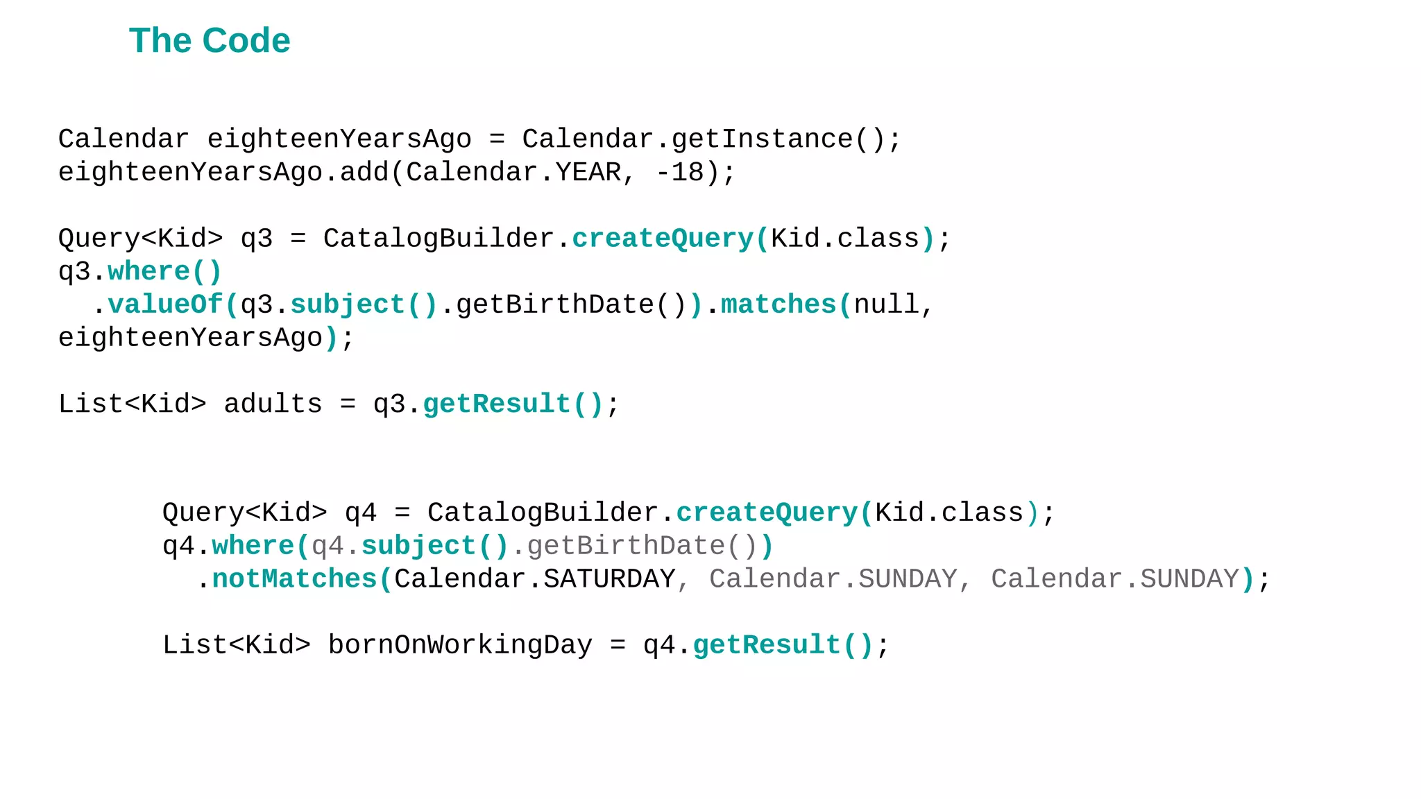 Calendar eighteenYearsAgo = Calendar.getInstance();
eighteenYearsAgo.add(Calendar.YEAR, -18);
Query<Kid> q3 = CatalogBuilder.createQuery(Kid.class);
q3.where()
.valueOf(q3.subject().getBirthDate()).matches(null,
eighteenYearsAgo);
List<Kid> adults = q3.getResult();
Query<Kid> q4 = CatalogBuilder.createQuery(Kid.class);
q4.where(q4.subject().getBirthDate())
.notMatches(Calendar.SATURDAY, Calendar.SUNDAY, Calendar.SUNDAY);
List<Kid> bornOnWorkingDay = q4.getResult();
The Code
 